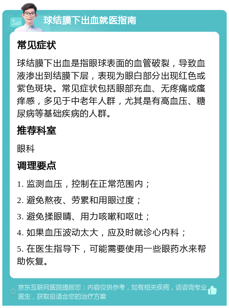 球结膜下出血就医指南 常见症状 球结膜下出血是指眼球表面的血管破裂，导致血液渗出到结膜下层，表现为眼白部分出现红色或紫色斑块。常见症状包括眼部充血、无疼痛或瘙痒感，多见于中老年人群，尤其是有高血压、糖尿病等基础疾病的人群。 推荐科室 眼科 调理要点 1. 监测血压，控制在正常范围内； 2. 避免熬夜、劳累和用眼过度； 3. 避免揉眼睛、用力咳嗽和呕吐； 4. 如果血压波动太大，应及时就诊心内科； 5. 在医生指导下，可能需要使用一些眼药水来帮助恢复。