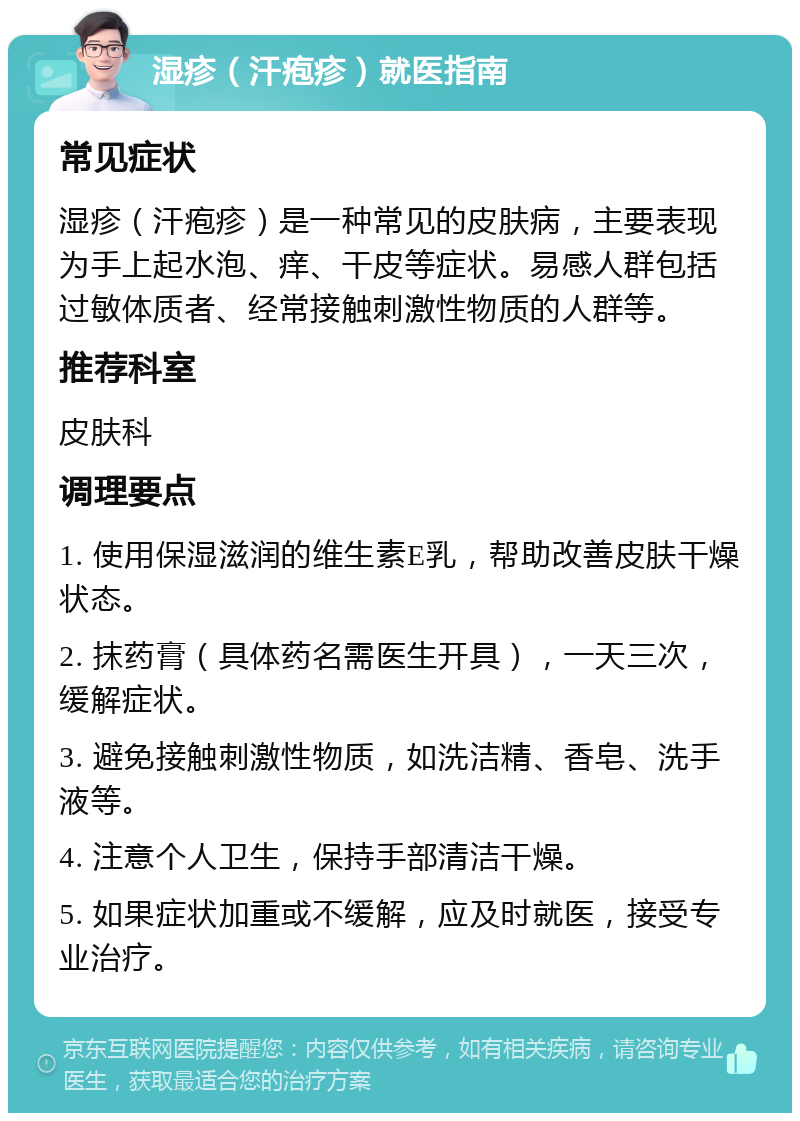 湿疹（汗疱疹）就医指南 常见症状 湿疹（汗疱疹）是一种常见的皮肤病，主要表现为手上起水泡、痒、干皮等症状。易感人群包括过敏体质者、经常接触刺激性物质的人群等。 推荐科室 皮肤科 调理要点 1. 使用保湿滋润的维生素E乳，帮助改善皮肤干燥状态。 2. 抹药膏（具体药名需医生开具），一天三次，缓解症状。 3. 避免接触刺激性物质，如洗洁精、香皂、洗手液等。 4. 注意个人卫生，保持手部清洁干燥。 5. 如果症状加重或不缓解，应及时就医，接受专业治疗。