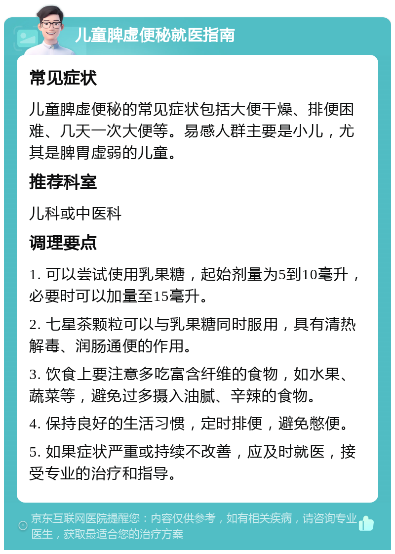 儿童脾虚便秘就医指南 常见症状 儿童脾虚便秘的常见症状包括大便干燥、排便困难、几天一次大便等。易感人群主要是小儿，尤其是脾胃虚弱的儿童。 推荐科室 儿科或中医科 调理要点 1. 可以尝试使用乳果糖，起始剂量为5到10毫升，必要时可以加量至15毫升。 2. 七星茶颗粒可以与乳果糖同时服用，具有清热解毒、润肠通便的作用。 3. 饮食上要注意多吃富含纤维的食物，如水果、蔬菜等，避免过多摄入油腻、辛辣的食物。 4. 保持良好的生活习惯，定时排便，避免憋便。 5. 如果症状严重或持续不改善，应及时就医，接受专业的治疗和指导。