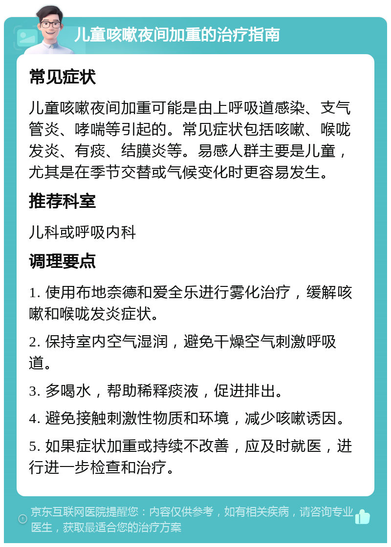 儿童咳嗽夜间加重的治疗指南 常见症状 儿童咳嗽夜间加重可能是由上呼吸道感染、支气管炎、哮喘等引起的。常见症状包括咳嗽、喉咙发炎、有痰、结膜炎等。易感人群主要是儿童，尤其是在季节交替或气候变化时更容易发生。 推荐科室 儿科或呼吸内科 调理要点 1. 使用布地奈德和爱全乐进行雾化治疗，缓解咳嗽和喉咙发炎症状。 2. 保持室内空气湿润，避免干燥空气刺激呼吸道。 3. 多喝水，帮助稀释痰液，促进排出。 4. 避免接触刺激性物质和环境，减少咳嗽诱因。 5. 如果症状加重或持续不改善，应及时就医，进行进一步检查和治疗。