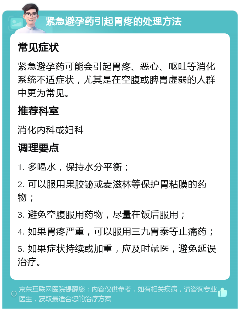 紧急避孕药引起胃疼的处理方法 常见症状 紧急避孕药可能会引起胃疼、恶心、呕吐等消化系统不适症状，尤其是在空腹或脾胃虚弱的人群中更为常见。 推荐科室 消化内科或妇科 调理要点 1. 多喝水，保持水分平衡； 2. 可以服用果胶铋或麦滋林等保护胃粘膜的药物； 3. 避免空腹服用药物，尽量在饭后服用； 4. 如果胃疼严重，可以服用三九胃泰等止痛药； 5. 如果症状持续或加重，应及时就医，避免延误治疗。