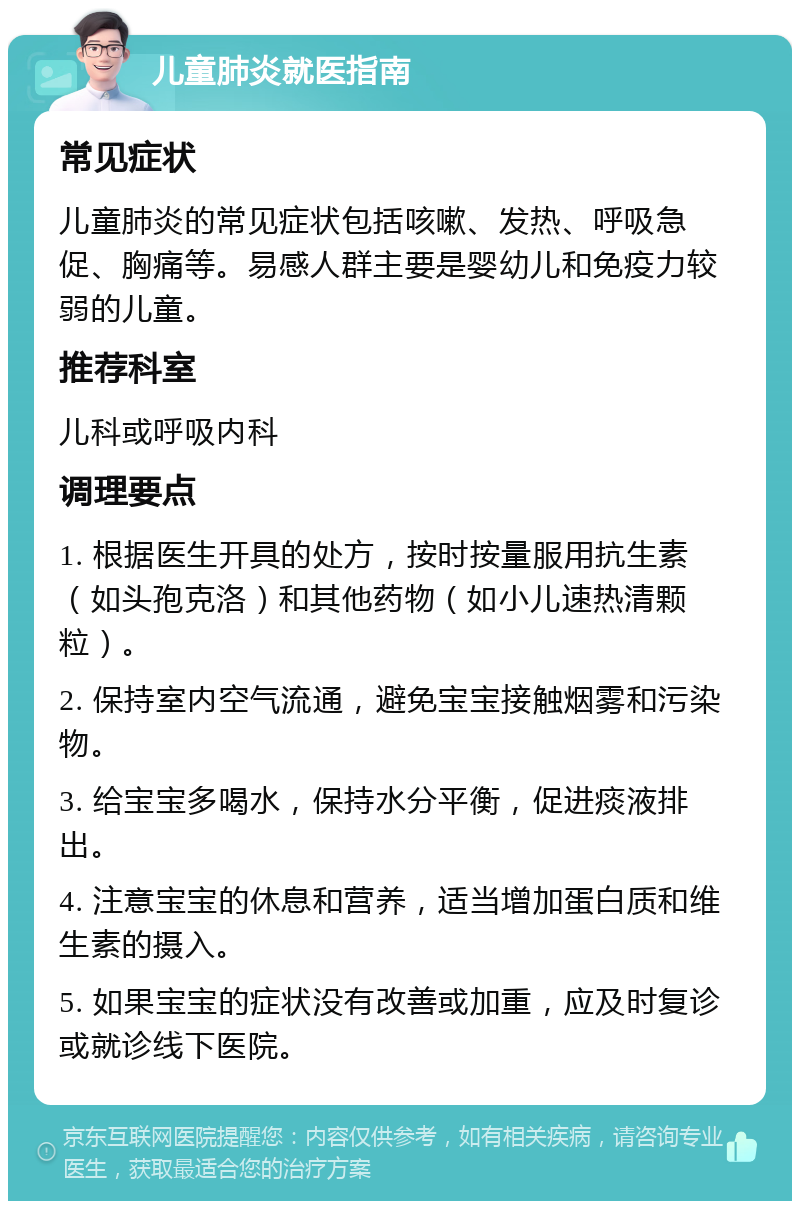 儿童肺炎就医指南 常见症状 儿童肺炎的常见症状包括咳嗽、发热、呼吸急促、胸痛等。易感人群主要是婴幼儿和免疫力较弱的儿童。 推荐科室 儿科或呼吸内科 调理要点 1. 根据医生开具的处方，按时按量服用抗生素（如头孢克洛）和其他药物（如小儿速热清颗粒）。 2. 保持室内空气流通，避免宝宝接触烟雾和污染物。 3. 给宝宝多喝水，保持水分平衡，促进痰液排出。 4. 注意宝宝的休息和营养，适当增加蛋白质和维生素的摄入。 5. 如果宝宝的症状没有改善或加重，应及时复诊或就诊线下医院。