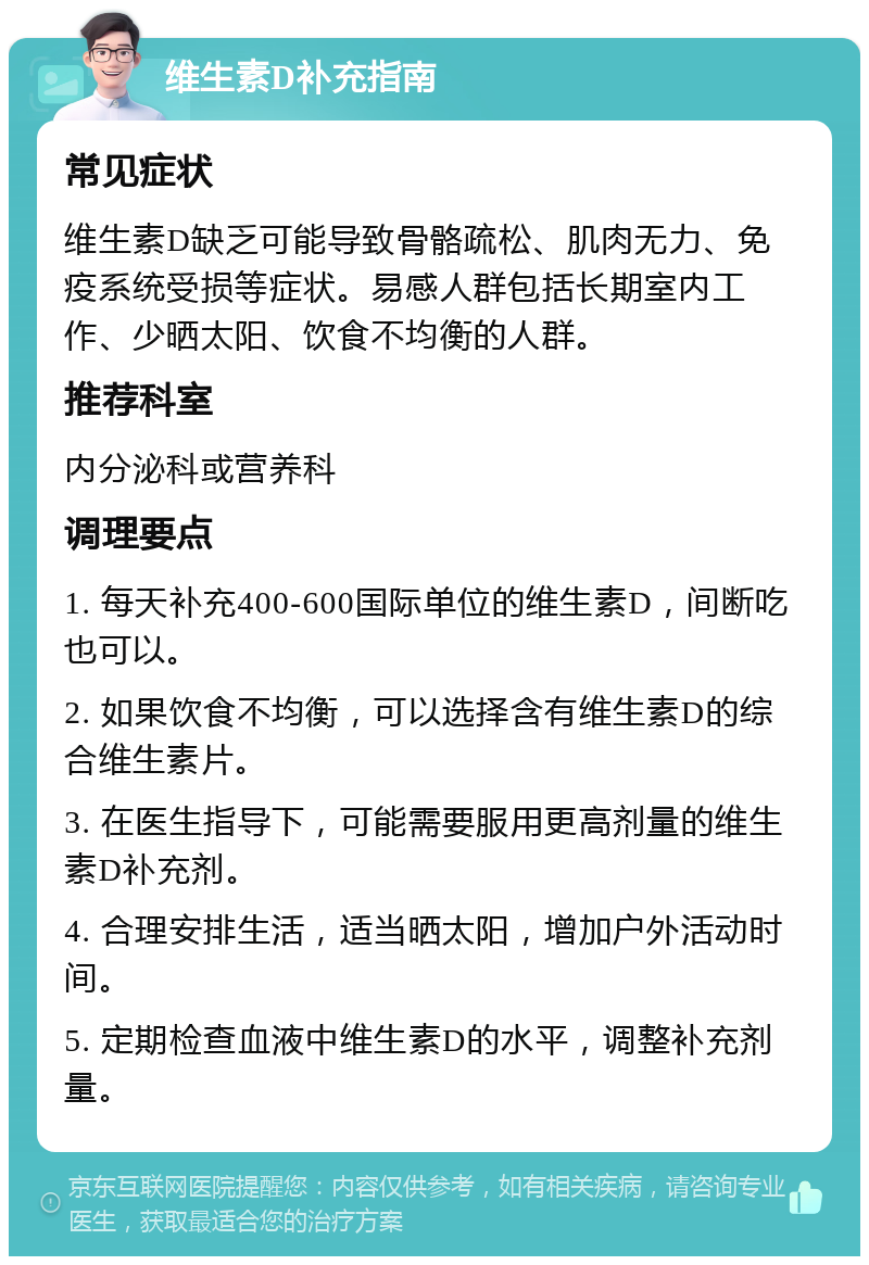 维生素D补充指南 常见症状 维生素D缺乏可能导致骨骼疏松、肌肉无力、免疫系统受损等症状。易感人群包括长期室内工作、少晒太阳、饮食不均衡的人群。 推荐科室 内分泌科或营养科 调理要点 1. 每天补充400-600国际单位的维生素D，间断吃也可以。 2. 如果饮食不均衡，可以选择含有维生素D的综合维生素片。 3. 在医生指导下，可能需要服用更高剂量的维生素D补充剂。 4. 合理安排生活，适当晒太阳，增加户外活动时间。 5. 定期检查血液中维生素D的水平，调整补充剂量。