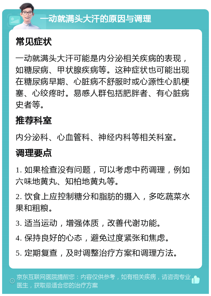 一动就满头大汗的原因与调理 常见症状 一动就满头大汗可能是内分泌相关疾病的表现，如糖尿病、甲状腺疾病等。这种症状也可能出现在糖尿病早期、心脏病不舒服时或心源性心肌梗塞、心绞疼时。易感人群包括肥胖者、有心脏病史者等。 推荐科室 内分泌科、心血管科、神经内科等相关科室。 调理要点 1. 如果检查没有问题，可以考虑中药调理，例如六味地黄丸、知柏地黄丸等。 2. 饮食上应控制糖分和脂肪的摄入，多吃蔬菜水果和粗粮。 3. 适当运动，增强体质，改善代谢功能。 4. 保持良好的心态，避免过度紧张和焦虑。 5. 定期复查，及时调整治疗方案和调理方法。