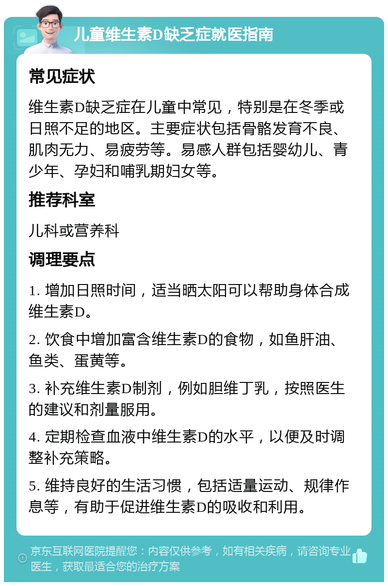 儿童维生素D缺乏症就医指南 常见症状 维生素D缺乏症在儿童中常见，特别是在冬季或日照不足的地区。主要症状包括骨骼发育不良、肌肉无力、易疲劳等。易感人群包括婴幼儿、青少年、孕妇和哺乳期妇女等。 推荐科室 儿科或营养科 调理要点 1. 增加日照时间，适当晒太阳可以帮助身体合成维生素D。 2. 饮食中增加富含维生素D的食物，如鱼肝油、鱼类、蛋黄等。 3. 补充维生素D制剂，例如胆维丁乳，按照医生的建议和剂量服用。 4. 定期检查血液中维生素D的水平，以便及时调整补充策略。 5. 维持良好的生活习惯，包括适量运动、规律作息等，有助于促进维生素D的吸收和利用。