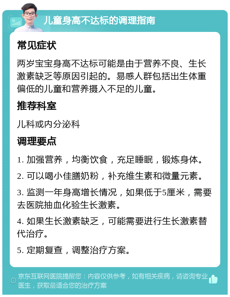 儿童身高不达标的调理指南 常见症状 两岁宝宝身高不达标可能是由于营养不良、生长激素缺乏等原因引起的。易感人群包括出生体重偏低的儿童和营养摄入不足的儿童。 推荐科室 儿科或内分泌科 调理要点 1. 加强营养，均衡饮食，充足睡眠，锻炼身体。 2. 可以喝小佳膳奶粉，补充维生素和微量元素。 3. 监测一年身高增长情况，如果低于5厘米，需要去医院抽血化验生长激素。 4. 如果生长激素缺乏，可能需要进行生长激素替代治疗。 5. 定期复查，调整治疗方案。