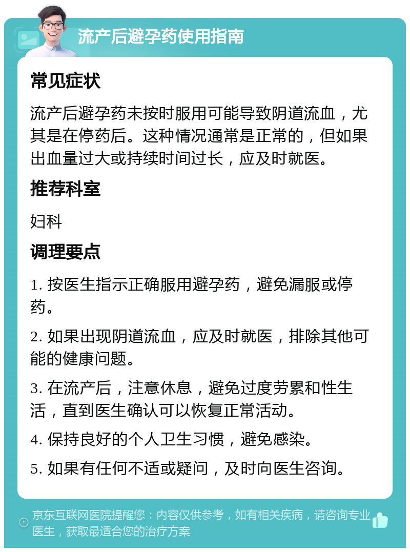 流产后避孕药使用指南 常见症状 流产后避孕药未按时服用可能导致阴道流血，尤其是在停药后。这种情况通常是正常的，但如果出血量过大或持续时间过长，应及时就医。 推荐科室 妇科 调理要点 1. 按医生指示正确服用避孕药，避免漏服或停药。 2. 如果出现阴道流血，应及时就医，排除其他可能的健康问题。 3. 在流产后，注意休息，避免过度劳累和性生活，直到医生确认可以恢复正常活动。 4. 保持良好的个人卫生习惯，避免感染。 5. 如果有任何不适或疑问，及时向医生咨询。