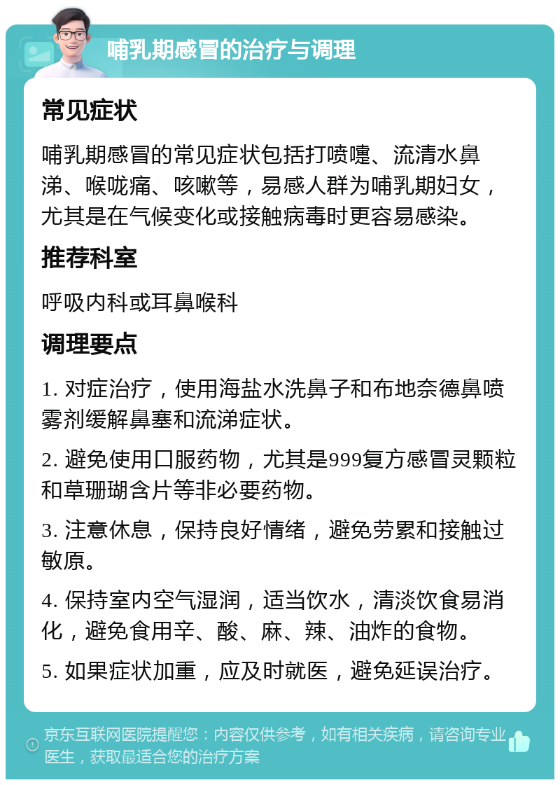 哺乳期感冒的治疗与调理 常见症状 哺乳期感冒的常见症状包括打喷嚏、流清水鼻涕、喉咙痛、咳嗽等，易感人群为哺乳期妇女，尤其是在气候变化或接触病毒时更容易感染。 推荐科室 呼吸内科或耳鼻喉科 调理要点 1. 对症治疗，使用海盐水洗鼻子和布地奈德鼻喷雾剂缓解鼻塞和流涕症状。 2. 避免使用口服药物，尤其是999复方感冒灵颗粒和草珊瑚含片等非必要药物。 3. 注意休息，保持良好情绪，避免劳累和接触过敏原。 4. 保持室内空气湿润，适当饮水，清淡饮食易消化，避免食用辛、酸、麻、辣、油炸的食物。 5. 如果症状加重，应及时就医，避免延误治疗。