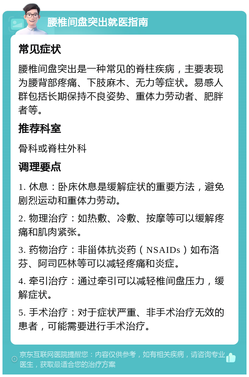 腰椎间盘突出就医指南 常见症状 腰椎间盘突出是一种常见的脊柱疾病，主要表现为腰背部疼痛、下肢麻木、无力等症状。易感人群包括长期保持不良姿势、重体力劳动者、肥胖者等。 推荐科室 骨科或脊柱外科 调理要点 1. 休息：卧床休息是缓解症状的重要方法，避免剧烈运动和重体力劳动。 2. 物理治疗：如热敷、冷敷、按摩等可以缓解疼痛和肌肉紧张。 3. 药物治疗：非甾体抗炎药（NSAIDs）如布洛芬、阿司匹林等可以减轻疼痛和炎症。 4. 牵引治疗：通过牵引可以减轻椎间盘压力，缓解症状。 5. 手术治疗：对于症状严重、非手术治疗无效的患者，可能需要进行手术治疗。