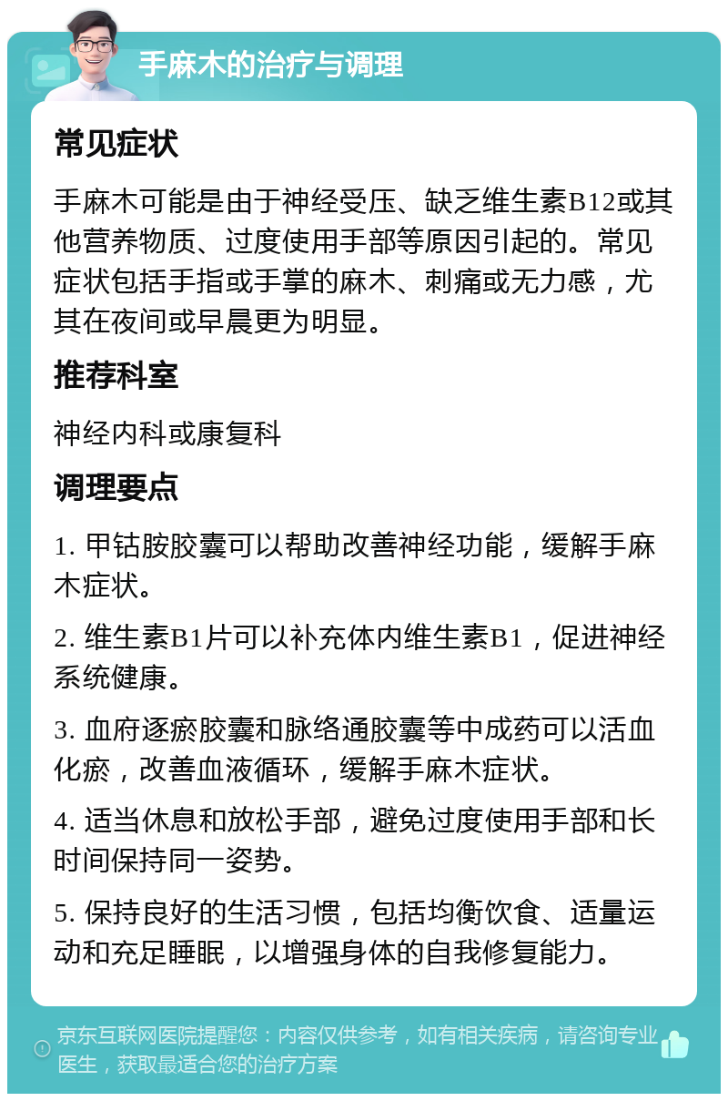 手麻木的治疗与调理 常见症状 手麻木可能是由于神经受压、缺乏维生素B12或其他营养物质、过度使用手部等原因引起的。常见症状包括手指或手掌的麻木、刺痛或无力感，尤其在夜间或早晨更为明显。 推荐科室 神经内科或康复科 调理要点 1. 甲钴胺胶囊可以帮助改善神经功能，缓解手麻木症状。 2. 维生素B1片可以补充体内维生素B1，促进神经系统健康。 3. 血府逐瘀胶囊和脉络通胶囊等中成药可以活血化瘀，改善血液循环，缓解手麻木症状。 4. 适当休息和放松手部，避免过度使用手部和长时间保持同一姿势。 5. 保持良好的生活习惯，包括均衡饮食、适量运动和充足睡眠，以增强身体的自我修复能力。