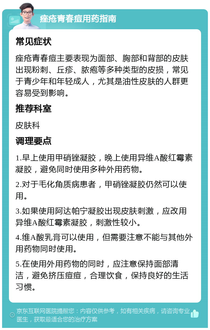 痤疮青春痘用药指南 常见症状 痤疮青春痘主要表现为面部、胸部和背部的皮肤出现粉刺、丘疹、脓疱等多种类型的皮损，常见于青少年和年轻成人，尤其是油性皮肤的人群更容易受到影响。 推荐科室 皮肤科 调理要点 1.早上使用甲硝锉凝胶，晚上使用异维A酸红霉素凝胶，避免同时使用多种外用药物。 2.对于毛化角质病患者，甲硝锉凝胶仍然可以使用。 3.如果使用阿达帕宁凝胶出现皮肤刺激，应改用异维A酸红霉素凝胶，刺激性较小。 4.维A酸乳膏可以使用，但需要注意不能与其他外用药物同时使用。 5.在使用外用药物的同时，应注意保持面部清洁，避免挤压痘痘，合理饮食，保持良好的生活习惯。