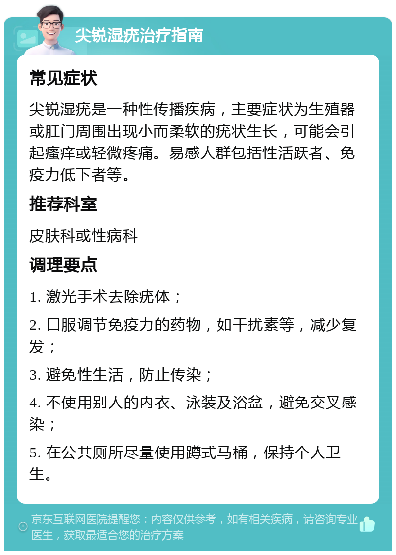 尖锐湿疣治疗指南 常见症状 尖锐湿疣是一种性传播疾病，主要症状为生殖器或肛门周围出现小而柔软的疣状生长，可能会引起瘙痒或轻微疼痛。易感人群包括性活跃者、免疫力低下者等。 推荐科室 皮肤科或性病科 调理要点 1. 激光手术去除疣体； 2. 口服调节免疫力的药物，如干扰素等，减少复发； 3. 避免性生活，防止传染； 4. 不使用别人的内衣、泳装及浴盆，避免交叉感染； 5. 在公共厕所尽量使用蹲式马桶，保持个人卫生。