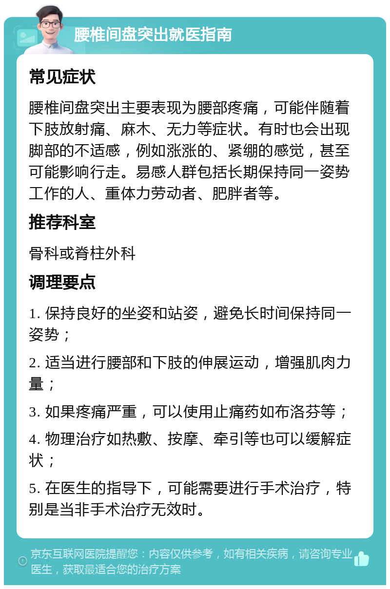 腰椎间盘突出就医指南 常见症状 腰椎间盘突出主要表现为腰部疼痛，可能伴随着下肢放射痛、麻木、无力等症状。有时也会出现脚部的不适感，例如涨涨的、紧绷的感觉，甚至可能影响行走。易感人群包括长期保持同一姿势工作的人、重体力劳动者、肥胖者等。 推荐科室 骨科或脊柱外科 调理要点 1. 保持良好的坐姿和站姿，避免长时间保持同一姿势； 2. 适当进行腰部和下肢的伸展运动，增强肌肉力量； 3. 如果疼痛严重，可以使用止痛药如布洛芬等； 4. 物理治疗如热敷、按摩、牵引等也可以缓解症状； 5. 在医生的指导下，可能需要进行手术治疗，特别是当非手术治疗无效时。