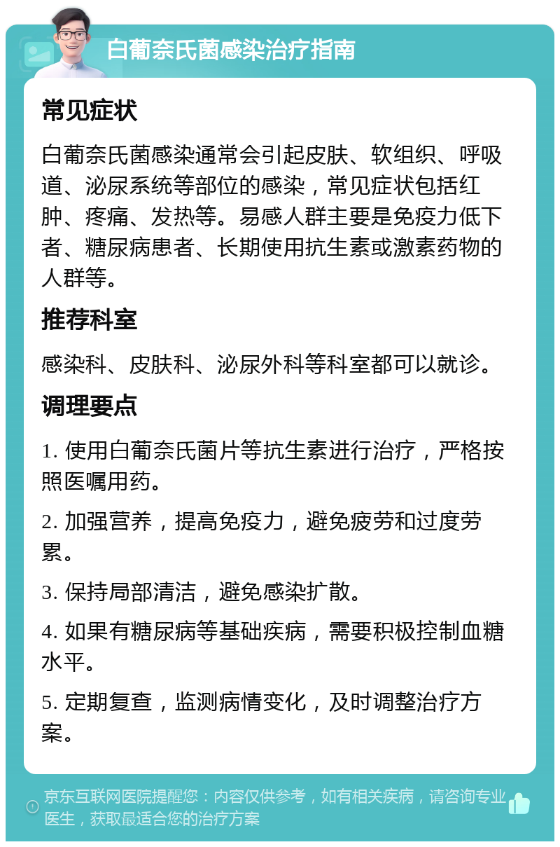 白葡奈氏菌感染治疗指南 常见症状 白葡奈氏菌感染通常会引起皮肤、软组织、呼吸道、泌尿系统等部位的感染，常见症状包括红肿、疼痛、发热等。易感人群主要是免疫力低下者、糖尿病患者、长期使用抗生素或激素药物的人群等。 推荐科室 感染科、皮肤科、泌尿外科等科室都可以就诊。 调理要点 1. 使用白葡奈氏菌片等抗生素进行治疗，严格按照医嘱用药。 2. 加强营养，提高免疫力，避免疲劳和过度劳累。 3. 保持局部清洁，避免感染扩散。 4. 如果有糖尿病等基础疾病，需要积极控制血糖水平。 5. 定期复查，监测病情变化，及时调整治疗方案。