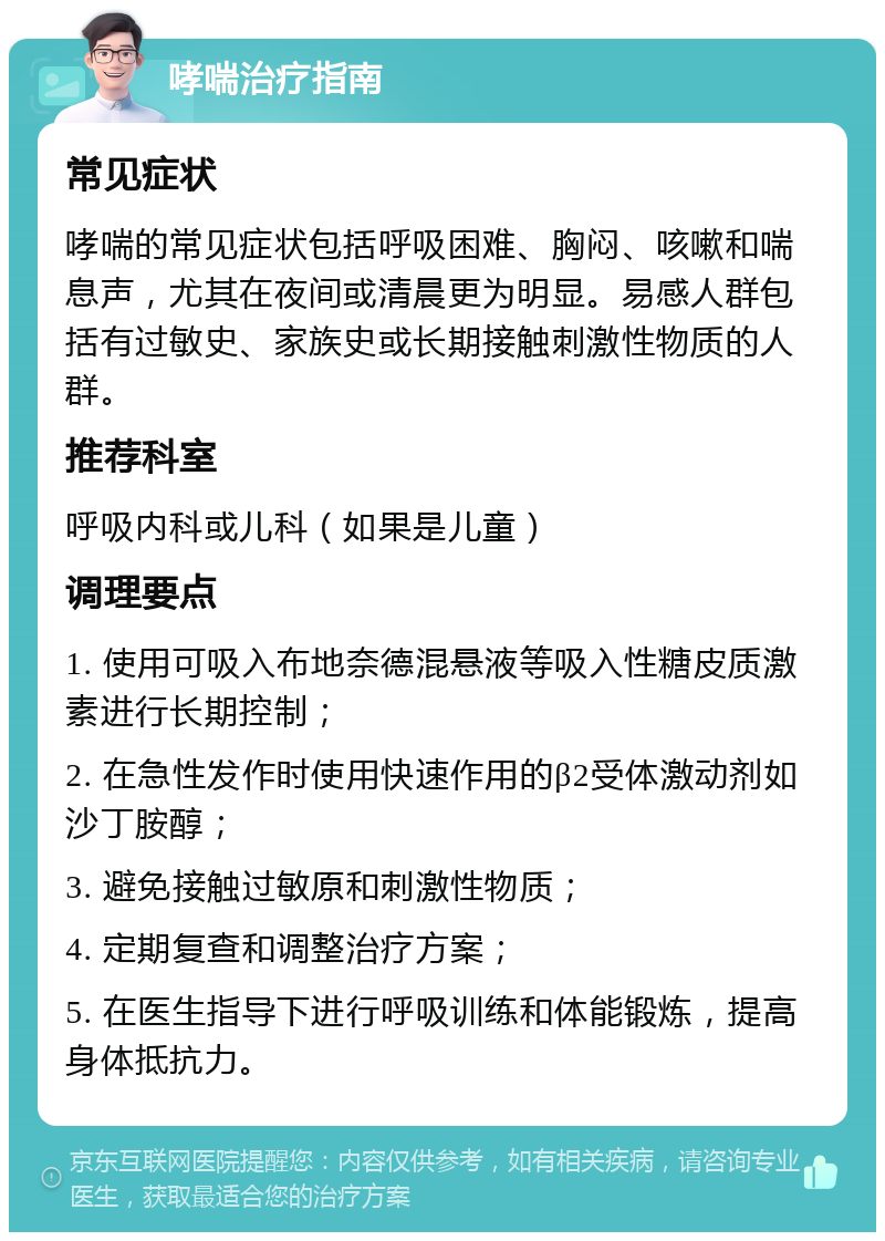 哮喘治疗指南 常见症状 哮喘的常见症状包括呼吸困难、胸闷、咳嗽和喘息声，尤其在夜间或清晨更为明显。易感人群包括有过敏史、家族史或长期接触刺激性物质的人群。 推荐科室 呼吸内科或儿科（如果是儿童） 调理要点 1. 使用可吸入布地奈德混悬液等吸入性糖皮质激素进行长期控制； 2. 在急性发作时使用快速作用的β2受体激动剂如沙丁胺醇； 3. 避免接触过敏原和刺激性物质； 4. 定期复查和调整治疗方案； 5. 在医生指导下进行呼吸训练和体能锻炼，提高身体抵抗力。