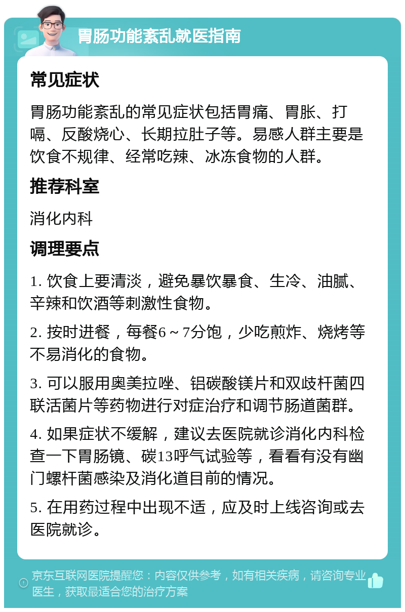 胃肠功能紊乱就医指南 常见症状 胃肠功能紊乱的常见症状包括胃痛、胃胀、打嗝、反酸烧心、长期拉肚子等。易感人群主要是饮食不规律、经常吃辣、冰冻食物的人群。 推荐科室 消化内科 调理要点 1. 饮食上要清淡，避免暴饮暴食、生冷、油腻、辛辣和饮酒等刺激性食物。 2. 按时进餐，每餐6～7分饱，少吃煎炸、烧烤等不易消化的食物。 3. 可以服用奥美拉唑、铝碳酸镁片和双歧杆菌四联活菌片等药物进行对症治疗和调节肠道菌群。 4. 如果症状不缓解，建议去医院就诊消化内科检查一下胃肠镜、碳13呼气试验等，看看有没有幽门螺杆菌感染及消化道目前的情况。 5. 在用药过程中出现不适，应及时上线咨询或去医院就诊。