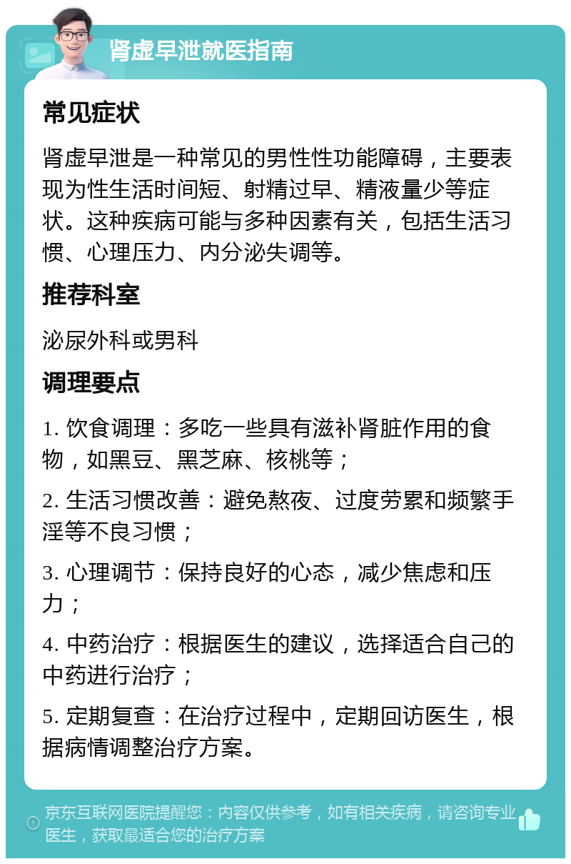 肾虚早泄就医指南 常见症状 肾虚早泄是一种常见的男性性功能障碍，主要表现为性生活时间短、射精过早、精液量少等症状。这种疾病可能与多种因素有关，包括生活习惯、心理压力、内分泌失调等。 推荐科室 泌尿外科或男科 调理要点 1. 饮食调理：多吃一些具有滋补肾脏作用的食物，如黑豆、黑芝麻、核桃等； 2. 生活习惯改善：避免熬夜、过度劳累和频繁手淫等不良习惯； 3. 心理调节：保持良好的心态，减少焦虑和压力； 4. 中药治疗：根据医生的建议，选择适合自己的中药进行治疗； 5. 定期复查：在治疗过程中，定期回访医生，根据病情调整治疗方案。