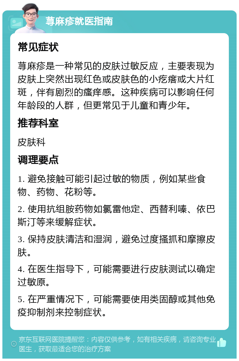 荨麻疹就医指南 常见症状 荨麻疹是一种常见的皮肤过敏反应，主要表现为皮肤上突然出现红色或皮肤色的小疙瘩或大片红斑，伴有剧烈的瘙痒感。这种疾病可以影响任何年龄段的人群，但更常见于儿童和青少年。 推荐科室 皮肤科 调理要点 1. 避免接触可能引起过敏的物质，例如某些食物、药物、花粉等。 2. 使用抗组胺药物如氯雷他定、西替利嗪、依巴斯汀等来缓解症状。 3. 保持皮肤清洁和湿润，避免过度搔抓和摩擦皮肤。 4. 在医生指导下，可能需要进行皮肤测试以确定过敏原。 5. 在严重情况下，可能需要使用类固醇或其他免疫抑制剂来控制症状。