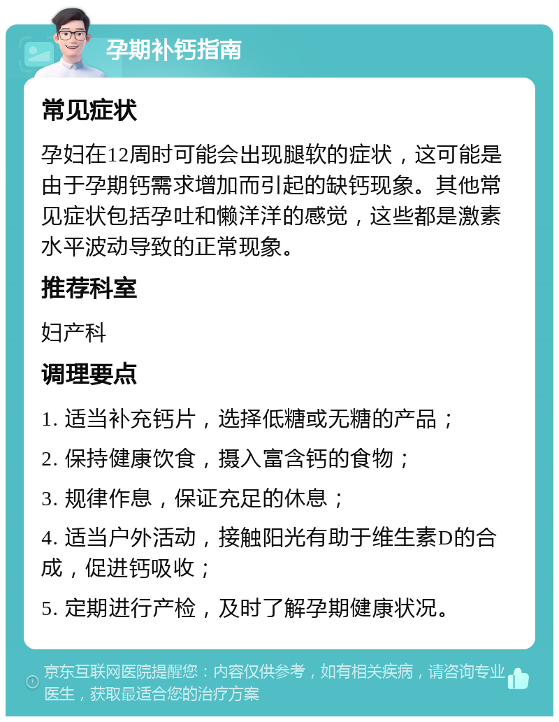 孕期补钙指南 常见症状 孕妇在12周时可能会出现腿软的症状，这可能是由于孕期钙需求增加而引起的缺钙现象。其他常见症状包括孕吐和懒洋洋的感觉，这些都是激素水平波动导致的正常现象。 推荐科室 妇产科 调理要点 1. 适当补充钙片，选择低糖或无糖的产品； 2. 保持健康饮食，摄入富含钙的食物； 3. 规律作息，保证充足的休息； 4. 适当户外活动，接触阳光有助于维生素D的合成，促进钙吸收； 5. 定期进行产检，及时了解孕期健康状况。