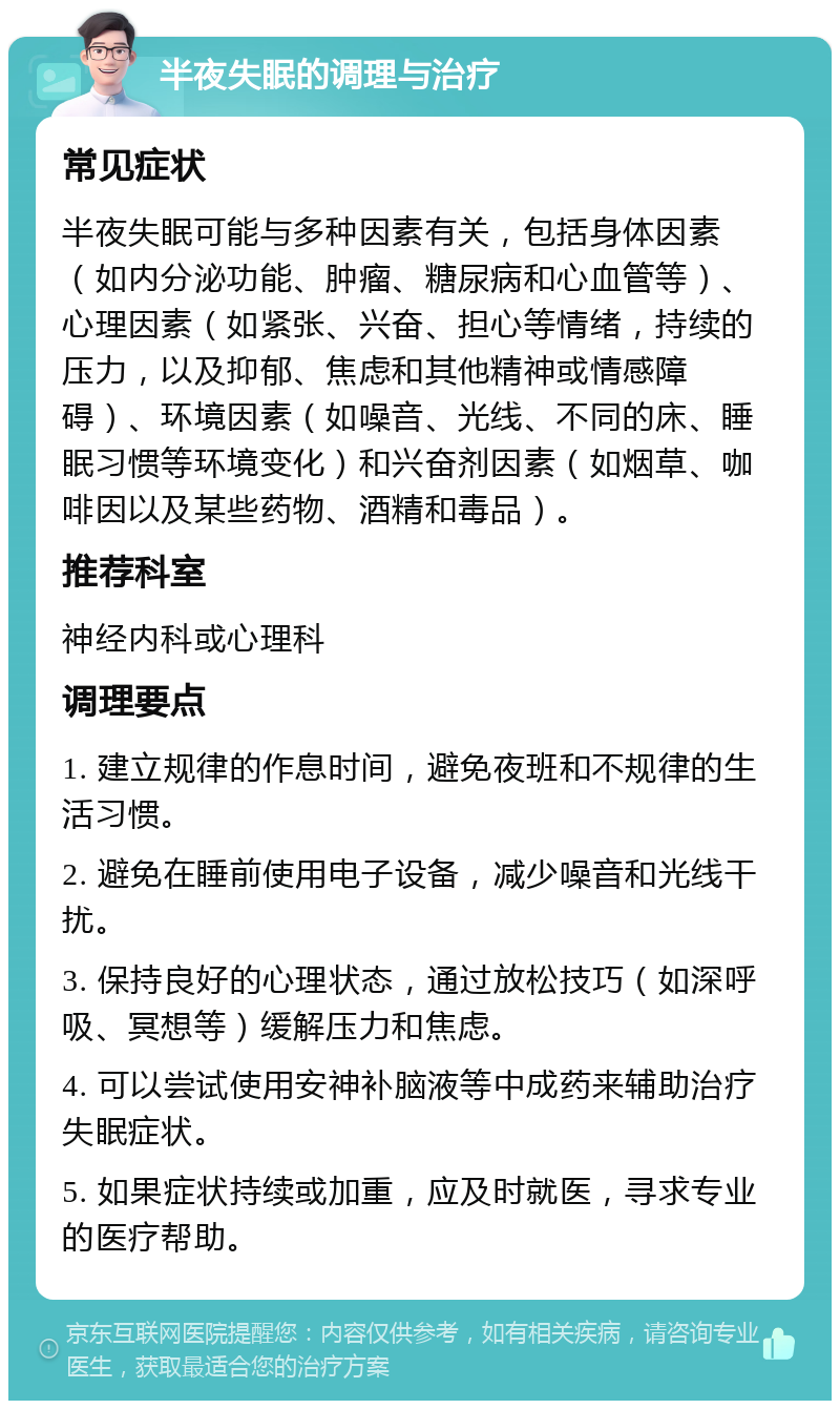 半夜失眠的调理与治疗 常见症状 半夜失眠可能与多种因素有关，包括身体因素（如内分泌功能、肿瘤、糖尿病和心血管等）、心理因素（如紧张、兴奋、担心等情绪，持续的压力，以及抑郁、焦虑和其他精神或情感障碍）、环境因素（如噪音、光线、不同的床、睡眠习惯等环境变化）和兴奋剂因素（如烟草、咖啡因以及某些药物、酒精和毒品）。 推荐科室 神经内科或心理科 调理要点 1. 建立规律的作息时间，避免夜班和不规律的生活习惯。 2. 避免在睡前使用电子设备，减少噪音和光线干扰。 3. 保持良好的心理状态，通过放松技巧（如深呼吸、冥想等）缓解压力和焦虑。 4. 可以尝试使用安神补脑液等中成药来辅助治疗失眠症状。 5. 如果症状持续或加重，应及时就医，寻求专业的医疗帮助。