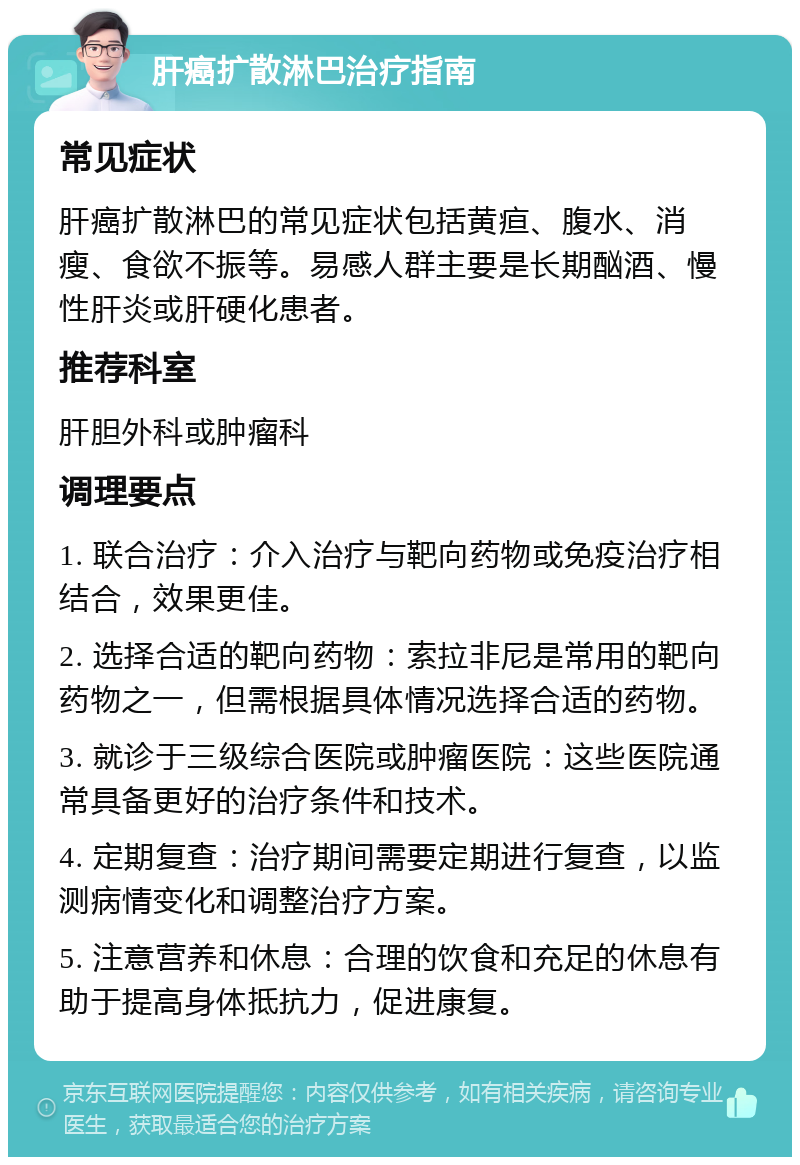 肝癌扩散淋巴治疗指南 常见症状 肝癌扩散淋巴的常见症状包括黄疸、腹水、消瘦、食欲不振等。易感人群主要是长期酗酒、慢性肝炎或肝硬化患者。 推荐科室 肝胆外科或肿瘤科 调理要点 1. 联合治疗：介入治疗与靶向药物或免疫治疗相结合，效果更佳。 2. 选择合适的靶向药物：索拉非尼是常用的靶向药物之一，但需根据具体情况选择合适的药物。 3. 就诊于三级综合医院或肿瘤医院：这些医院通常具备更好的治疗条件和技术。 4. 定期复查：治疗期间需要定期进行复查，以监测病情变化和调整治疗方案。 5. 注意营养和休息：合理的饮食和充足的休息有助于提高身体抵抗力，促进康复。