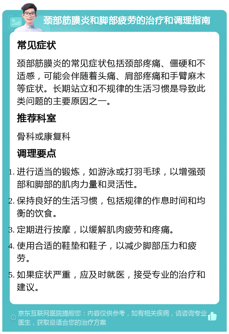 颈部筋膜炎和脚部疲劳的治疗和调理指南 常见症状 颈部筋膜炎的常见症状包括颈部疼痛、僵硬和不适感，可能会伴随着头痛、肩部疼痛和手臂麻木等症状。长期站立和不规律的生活习惯是导致此类问题的主要原因之一。 推荐科室 骨科或康复科 调理要点 进行适当的锻炼，如游泳或打羽毛球，以增强颈部和脚部的肌肉力量和灵活性。 保持良好的生活习惯，包括规律的作息时间和均衡的饮食。 定期进行按摩，以缓解肌肉疲劳和疼痛。 使用合适的鞋垫和鞋子，以减少脚部压力和疲劳。 如果症状严重，应及时就医，接受专业的治疗和建议。