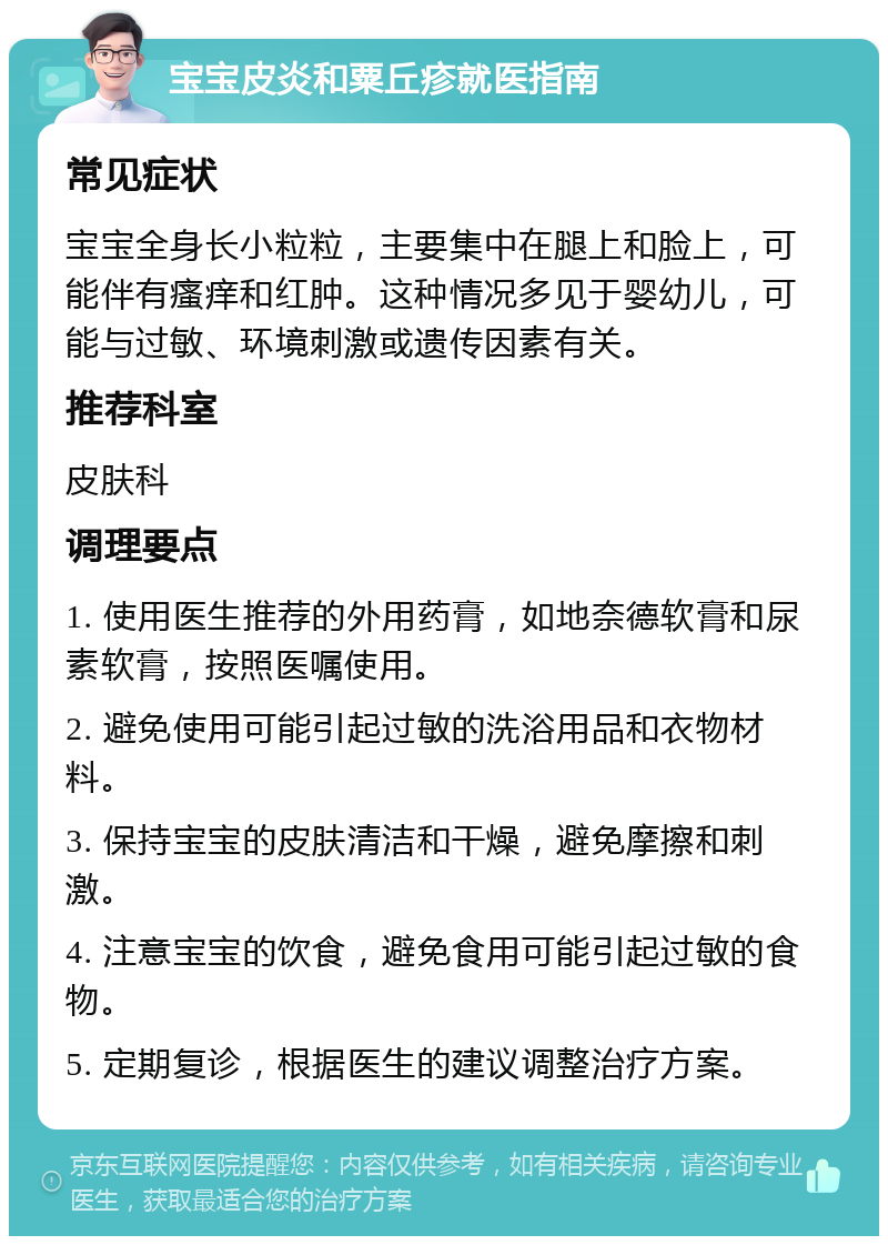 宝宝皮炎和粟丘疹就医指南 常见症状 宝宝全身长小粒粒，主要集中在腿上和脸上，可能伴有瘙痒和红肿。这种情况多见于婴幼儿，可能与过敏、环境刺激或遗传因素有关。 推荐科室 皮肤科 调理要点 1. 使用医生推荐的外用药膏，如地奈德软膏和尿素软膏，按照医嘱使用。 2. 避免使用可能引起过敏的洗浴用品和衣物材料。 3. 保持宝宝的皮肤清洁和干燥，避免摩擦和刺激。 4. 注意宝宝的饮食，避免食用可能引起过敏的食物。 5. 定期复诊，根据医生的建议调整治疗方案。