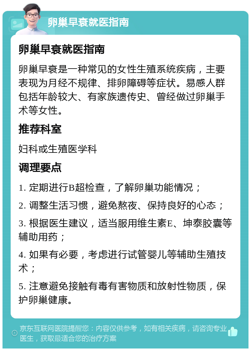 卵巢早衰就医指南 卵巢早衰就医指南 卵巢早衰是一种常见的女性生殖系统疾病，主要表现为月经不规律、排卵障碍等症状。易感人群包括年龄较大、有家族遗传史、曾经做过卵巢手术等女性。 推荐科室 妇科或生殖医学科 调理要点 1. 定期进行B超检查，了解卵巢功能情况； 2. 调整生活习惯，避免熬夜、保持良好的心态； 3. 根据医生建议，适当服用维生素E、坤泰胶囊等辅助用药； 4. 如果有必要，考虑进行试管婴儿等辅助生殖技术； 5. 注意避免接触有毒有害物质和放射性物质，保护卵巢健康。