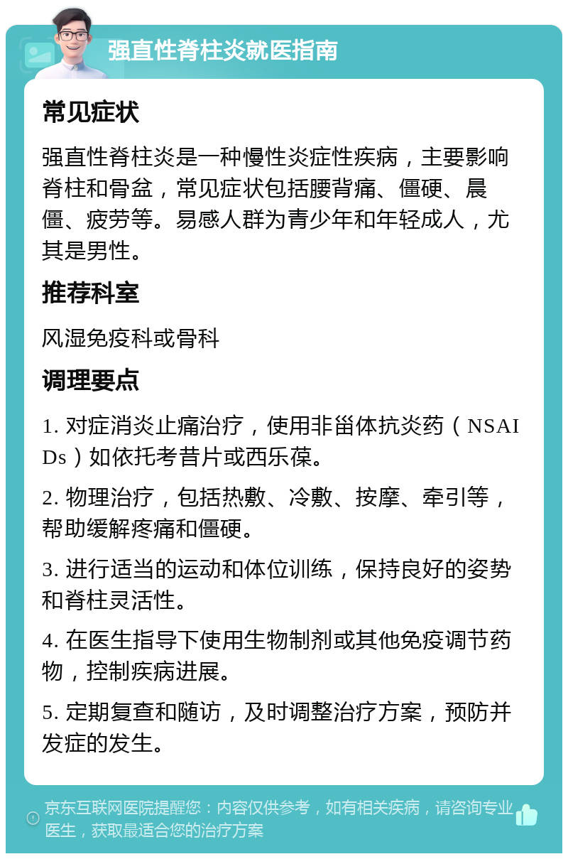 强直性脊柱炎就医指南 常见症状 强直性脊柱炎是一种慢性炎症性疾病，主要影响脊柱和骨盆，常见症状包括腰背痛、僵硬、晨僵、疲劳等。易感人群为青少年和年轻成人，尤其是男性。 推荐科室 风湿免疫科或骨科 调理要点 1. 对症消炎止痛治疗，使用非甾体抗炎药（NSAIDs）如依托考昔片或西乐葆。 2. 物理治疗，包括热敷、冷敷、按摩、牵引等，帮助缓解疼痛和僵硬。 3. 进行适当的运动和体位训练，保持良好的姿势和脊柱灵活性。 4. 在医生指导下使用生物制剂或其他免疫调节药物，控制疾病进展。 5. 定期复查和随访，及时调整治疗方案，预防并发症的发生。