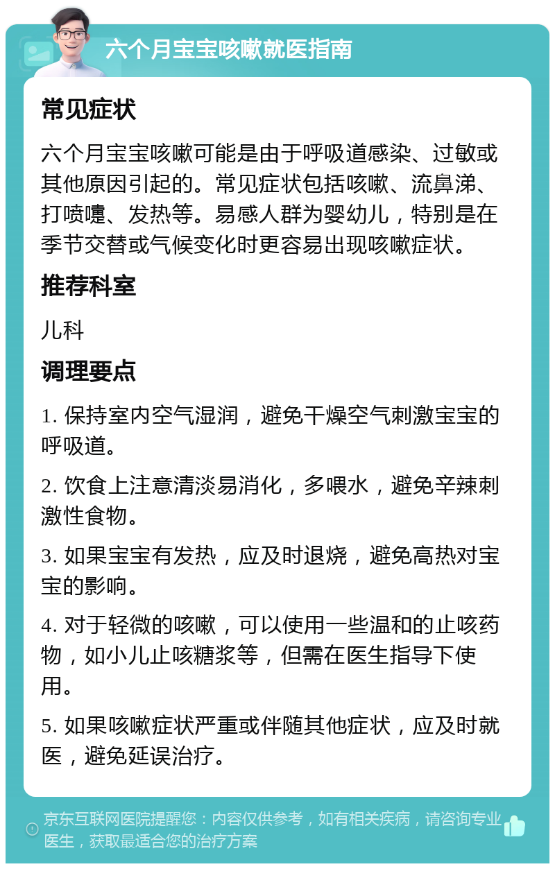 六个月宝宝咳嗽就医指南 常见症状 六个月宝宝咳嗽可能是由于呼吸道感染、过敏或其他原因引起的。常见症状包括咳嗽、流鼻涕、打喷嚏、发热等。易感人群为婴幼儿，特别是在季节交替或气候变化时更容易出现咳嗽症状。 推荐科室 儿科 调理要点 1. 保持室内空气湿润，避免干燥空气刺激宝宝的呼吸道。 2. 饮食上注意清淡易消化，多喂水，避免辛辣刺激性食物。 3. 如果宝宝有发热，应及时退烧，避免高热对宝宝的影响。 4. 对于轻微的咳嗽，可以使用一些温和的止咳药物，如小儿止咳糖浆等，但需在医生指导下使用。 5. 如果咳嗽症状严重或伴随其他症状，应及时就医，避免延误治疗。