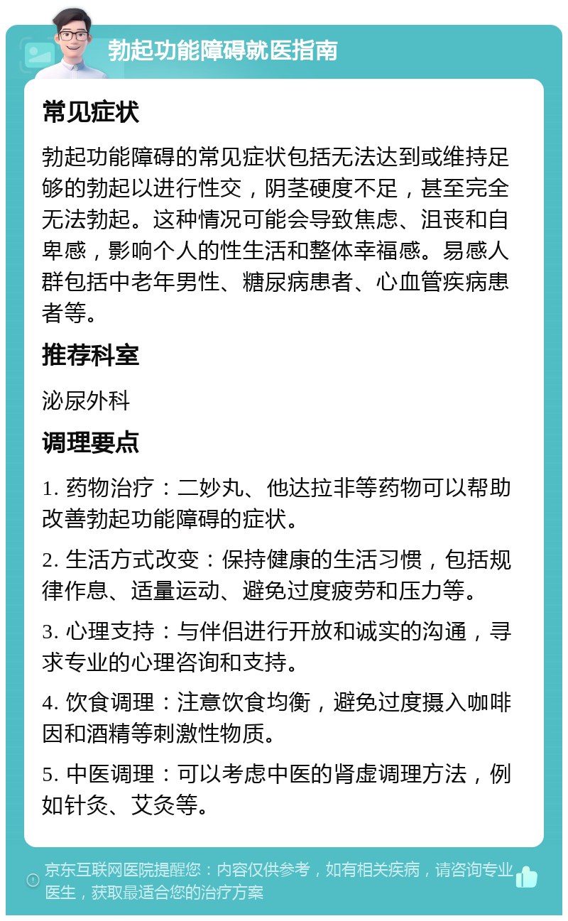 勃起功能障碍就医指南 常见症状 勃起功能障碍的常见症状包括无法达到或维持足够的勃起以进行性交，阴茎硬度不足，甚至完全无法勃起。这种情况可能会导致焦虑、沮丧和自卑感，影响个人的性生活和整体幸福感。易感人群包括中老年男性、糖尿病患者、心血管疾病患者等。 推荐科室 泌尿外科 调理要点 1. 药物治疗：二妙丸、他达拉非等药物可以帮助改善勃起功能障碍的症状。 2. 生活方式改变：保持健康的生活习惯，包括规律作息、适量运动、避免过度疲劳和压力等。 3. 心理支持：与伴侣进行开放和诚实的沟通，寻求专业的心理咨询和支持。 4. 饮食调理：注意饮食均衡，避免过度摄入咖啡因和酒精等刺激性物质。 5. 中医调理：可以考虑中医的肾虚调理方法，例如针灸、艾灸等。