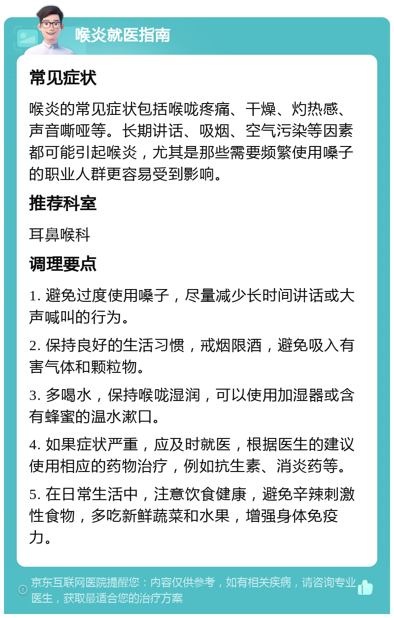 喉炎就医指南 常见症状 喉炎的常见症状包括喉咙疼痛、干燥、灼热感、声音嘶哑等。长期讲话、吸烟、空气污染等因素都可能引起喉炎，尤其是那些需要频繁使用嗓子的职业人群更容易受到影响。 推荐科室 耳鼻喉科 调理要点 1. 避免过度使用嗓子，尽量减少长时间讲话或大声喊叫的行为。 2. 保持良好的生活习惯，戒烟限酒，避免吸入有害气体和颗粒物。 3. 多喝水，保持喉咙湿润，可以使用加湿器或含有蜂蜜的温水漱口。 4. 如果症状严重，应及时就医，根据医生的建议使用相应的药物治疗，例如抗生素、消炎药等。 5. 在日常生活中，注意饮食健康，避免辛辣刺激性食物，多吃新鲜蔬菜和水果，增强身体免疫力。