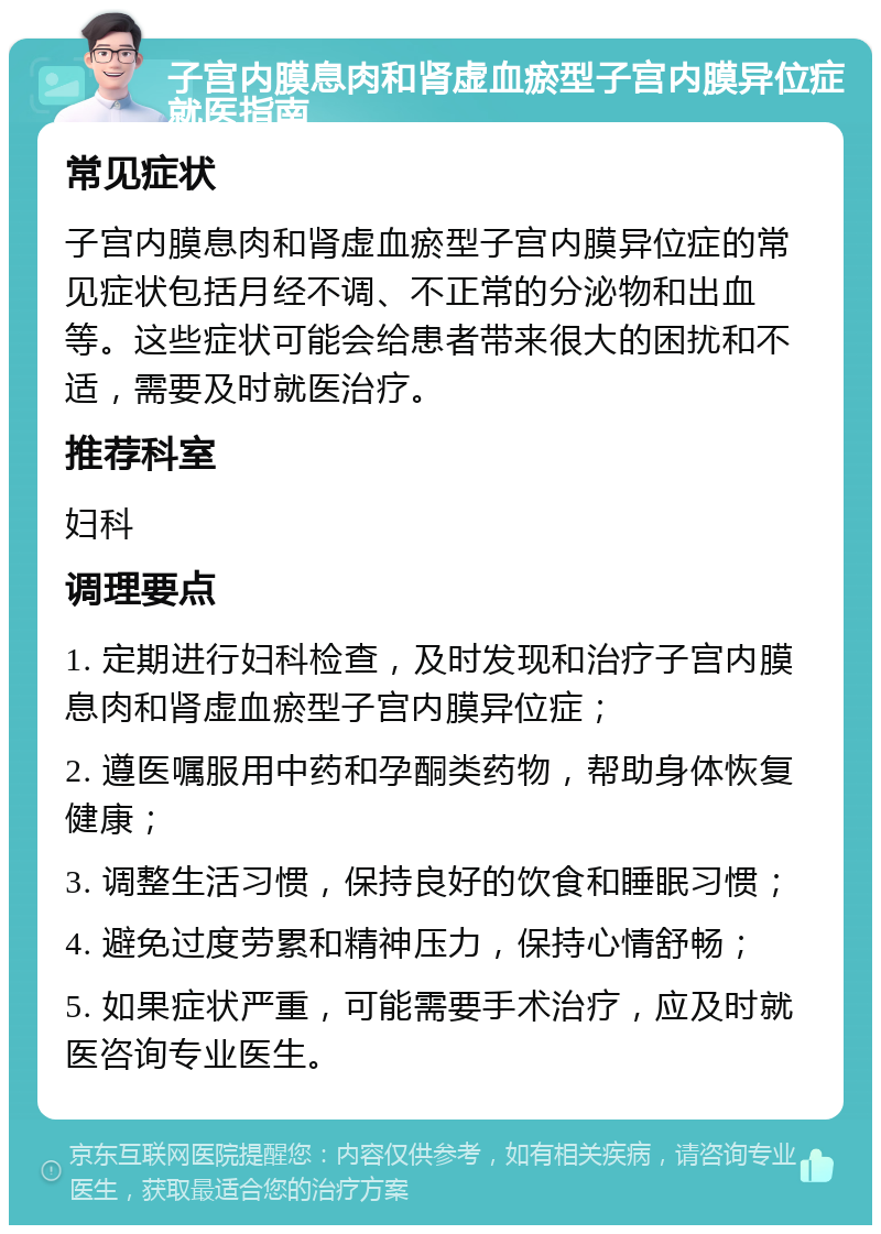 子宫内膜息肉和肾虚血瘀型子宫内膜异位症就医指南 常见症状 子宫内膜息肉和肾虚血瘀型子宫内膜异位症的常见症状包括月经不调、不正常的分泌物和出血等。这些症状可能会给患者带来很大的困扰和不适，需要及时就医治疗。 推荐科室 妇科 调理要点 1. 定期进行妇科检查，及时发现和治疗子宫内膜息肉和肾虚血瘀型子宫内膜异位症； 2. 遵医嘱服用中药和孕酮类药物，帮助身体恢复健康； 3. 调整生活习惯，保持良好的饮食和睡眠习惯； 4. 避免过度劳累和精神压力，保持心情舒畅； 5. 如果症状严重，可能需要手术治疗，应及时就医咨询专业医生。