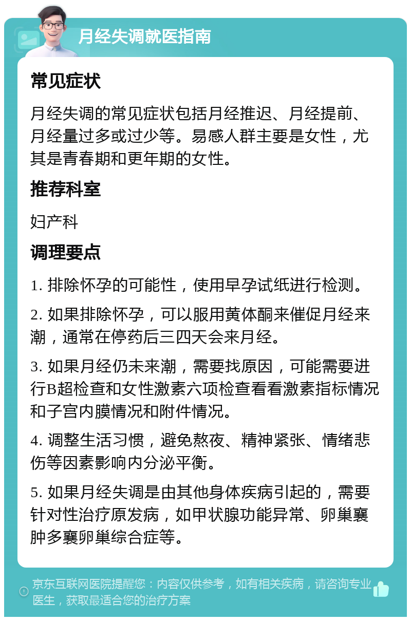 月经失调就医指南 常见症状 月经失调的常见症状包括月经推迟、月经提前、月经量过多或过少等。易感人群主要是女性，尤其是青春期和更年期的女性。 推荐科室 妇产科 调理要点 1. 排除怀孕的可能性，使用早孕试纸进行检测。 2. 如果排除怀孕，可以服用黄体酮来催促月经来潮，通常在停药后三四天会来月经。 3. 如果月经仍未来潮，需要找原因，可能需要进行B超检查和女性激素六项检查看看激素指标情况和子宫内膜情况和附件情况。 4. 调整生活习惯，避免熬夜、精神紧张、情绪悲伤等因素影响内分泌平衡。 5. 如果月经失调是由其他身体疾病引起的，需要针对性治疗原发病，如甲状腺功能异常、卵巢襄肿多襄卵巢综合症等。