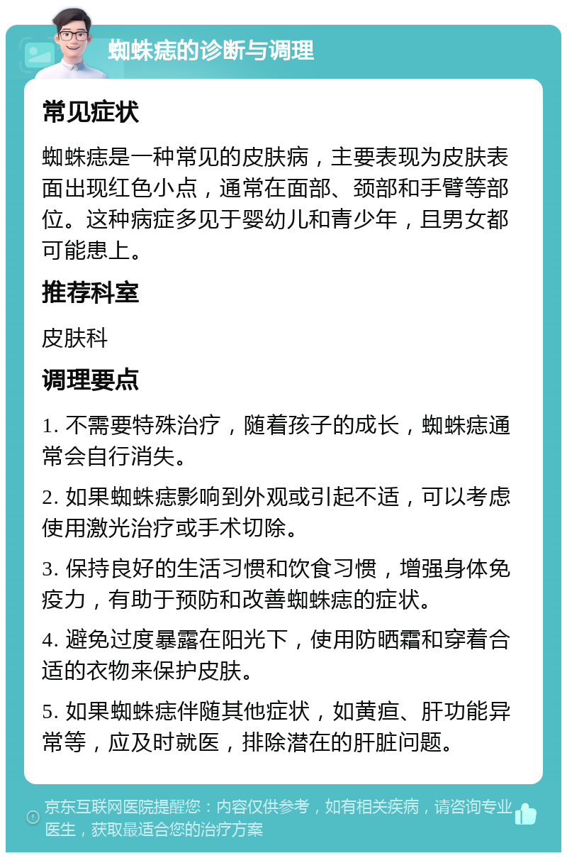 蜘蛛痣的诊断与调理 常见症状 蜘蛛痣是一种常见的皮肤病，主要表现为皮肤表面出现红色小点，通常在面部、颈部和手臂等部位。这种病症多见于婴幼儿和青少年，且男女都可能患上。 推荐科室 皮肤科 调理要点 1. 不需要特殊治疗，随着孩子的成长，蜘蛛痣通常会自行消失。 2. 如果蜘蛛痣影响到外观或引起不适，可以考虑使用激光治疗或手术切除。 3. 保持良好的生活习惯和饮食习惯，增强身体免疫力，有助于预防和改善蜘蛛痣的症状。 4. 避免过度暴露在阳光下，使用防晒霜和穿着合适的衣物来保护皮肤。 5. 如果蜘蛛痣伴随其他症状，如黄疸、肝功能异常等，应及时就医，排除潜在的肝脏问题。