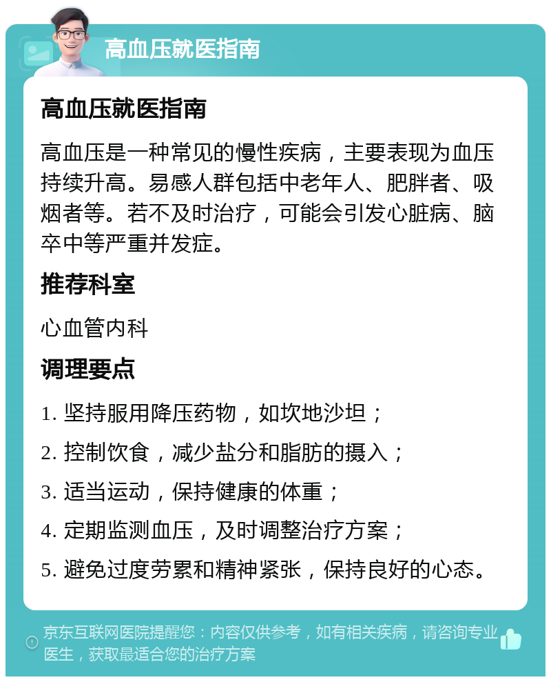 高血压就医指南 高血压就医指南 高血压是一种常见的慢性疾病，主要表现为血压持续升高。易感人群包括中老年人、肥胖者、吸烟者等。若不及时治疗，可能会引发心脏病、脑卒中等严重并发症。 推荐科室 心血管内科 调理要点 1. 坚持服用降压药物，如坎地沙坦； 2. 控制饮食，减少盐分和脂肪的摄入； 3. 适当运动，保持健康的体重； 4. 定期监测血压，及时调整治疗方案； 5. 避免过度劳累和精神紧张，保持良好的心态。