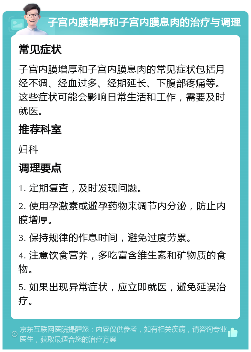 子宫内膜增厚和子宫内膜息肉的治疗与调理 常见症状 子宫内膜增厚和子宫内膜息肉的常见症状包括月经不调、经血过多、经期延长、下腹部疼痛等。这些症状可能会影响日常生活和工作，需要及时就医。 推荐科室 妇科 调理要点 1. 定期复查，及时发现问题。 2. 使用孕激素或避孕药物来调节内分泌，防止内膜增厚。 3. 保持规律的作息时间，避免过度劳累。 4. 注意饮食营养，多吃富含维生素和矿物质的食物。 5. 如果出现异常症状，应立即就医，避免延误治疗。