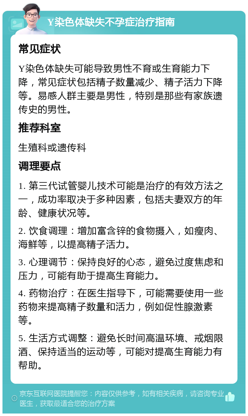 Y染色体缺失不孕症治疗指南 常见症状 Y染色体缺失可能导致男性不育或生育能力下降，常见症状包括精子数量减少、精子活力下降等。易感人群主要是男性，特别是那些有家族遗传史的男性。 推荐科室 生殖科或遗传科 调理要点 1. 第三代试管婴儿技术可能是治疗的有效方法之一，成功率取决于多种因素，包括夫妻双方的年龄、健康状况等。 2. 饮食调理：增加富含锌的食物摄入，如瘦肉、海鲜等，以提高精子活力。 3. 心理调节：保持良好的心态，避免过度焦虑和压力，可能有助于提高生育能力。 4. 药物治疗：在医生指导下，可能需要使用一些药物来提高精子数量和活力，例如促性腺激素等。 5. 生活方式调整：避免长时间高温环境、戒烟限酒、保持适当的运动等，可能对提高生育能力有帮助。