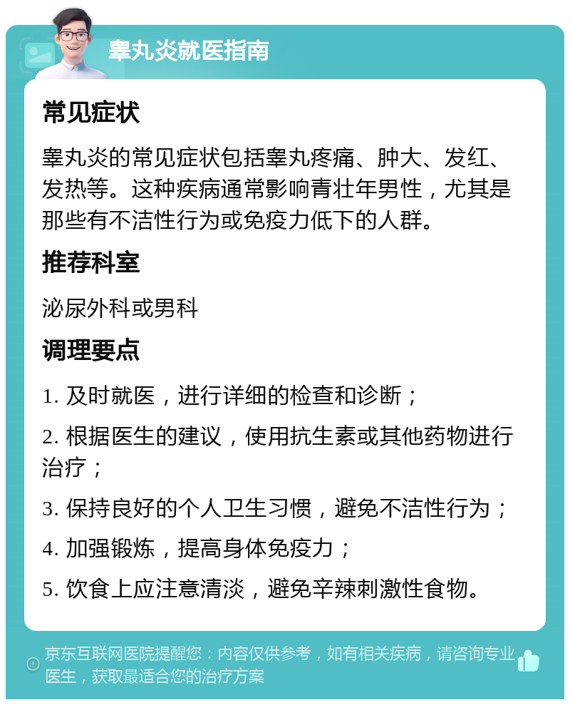 睾丸炎就医指南 常见症状 睾丸炎的常见症状包括睾丸疼痛、肿大、发红、发热等。这种疾病通常影响青壮年男性，尤其是那些有不洁性行为或免疫力低下的人群。 推荐科室 泌尿外科或男科 调理要点 1. 及时就医，进行详细的检查和诊断； 2. 根据医生的建议，使用抗生素或其他药物进行治疗； 3. 保持良好的个人卫生习惯，避免不洁性行为； 4. 加强锻炼，提高身体免疫力； 5. 饮食上应注意清淡，避免辛辣刺激性食物。