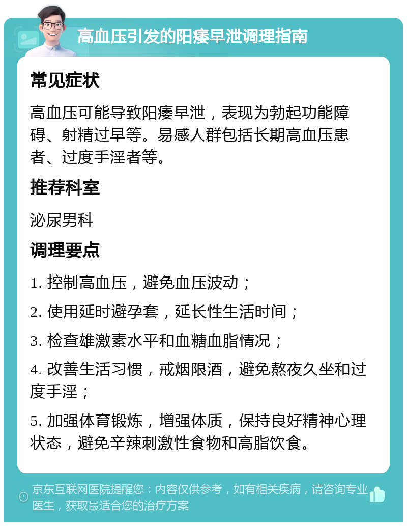 高血压引发的阳痿早泄调理指南 常见症状 高血压可能导致阳痿早泄，表现为勃起功能障碍、射精过早等。易感人群包括长期高血压患者、过度手淫者等。 推荐科室 泌尿男科 调理要点 1. 控制高血压，避免血压波动； 2. 使用延时避孕套，延长性生活时间； 3. 检查雄激素水平和血糖血脂情况； 4. 改善生活习惯，戒烟限酒，避免熬夜久坐和过度手淫； 5. 加强体育锻炼，增强体质，保持良好精神心理状态，避免辛辣刺激性食物和高脂饮食。