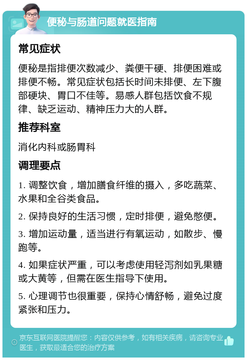 便秘与肠道问题就医指南 常见症状 便秘是指排便次数减少、粪便干硬、排便困难或排便不畅。常见症状包括长时间未排便、左下腹部硬块、胃口不佳等。易感人群包括饮食不规律、缺乏运动、精神压力大的人群。 推荐科室 消化内科或肠胃科 调理要点 1. 调整饮食，增加膳食纤维的摄入，多吃蔬菜、水果和全谷类食品。 2. 保持良好的生活习惯，定时排便，避免憋便。 3. 增加运动量，适当进行有氧运动，如散步、慢跑等。 4. 如果症状严重，可以考虑使用轻泻剂如乳果糖或大黄等，但需在医生指导下使用。 5. 心理调节也很重要，保持心情舒畅，避免过度紧张和压力。