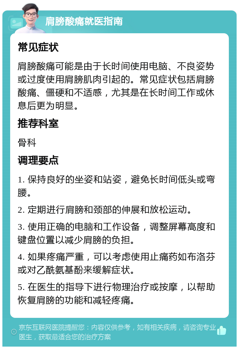 肩膀酸痛就医指南 常见症状 肩膀酸痛可能是由于长时间使用电脑、不良姿势或过度使用肩膀肌肉引起的。常见症状包括肩膀酸痛、僵硬和不适感，尤其是在长时间工作或休息后更为明显。 推荐科室 骨科 调理要点 1. 保持良好的坐姿和站姿，避免长时间低头或弯腰。 2. 定期进行肩膀和颈部的伸展和放松运动。 3. 使用正确的电脑和工作设备，调整屏幕高度和键盘位置以减少肩膀的负担。 4. 如果疼痛严重，可以考虑使用止痛药如布洛芬或对乙酰氨基酚来缓解症状。 5. 在医生的指导下进行物理治疗或按摩，以帮助恢复肩膀的功能和减轻疼痛。