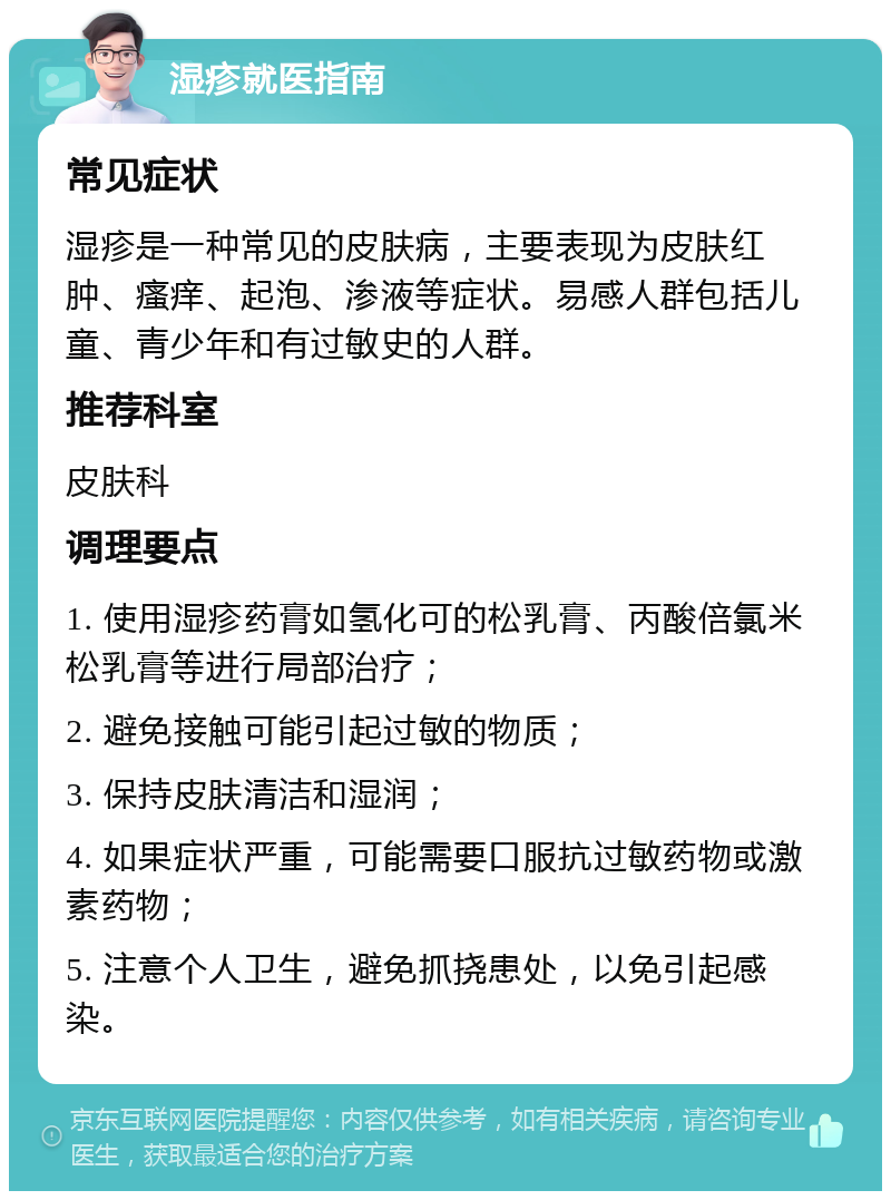 湿疹就医指南 常见症状 湿疹是一种常见的皮肤病，主要表现为皮肤红肿、瘙痒、起泡、渗液等症状。易感人群包括儿童、青少年和有过敏史的人群。 推荐科室 皮肤科 调理要点 1. 使用湿疹药膏如氢化可的松乳膏、丙酸倍氯米松乳膏等进行局部治疗； 2. 避免接触可能引起过敏的物质； 3. 保持皮肤清洁和湿润； 4. 如果症状严重，可能需要口服抗过敏药物或激素药物； 5. 注意个人卫生，避免抓挠患处，以免引起感染。