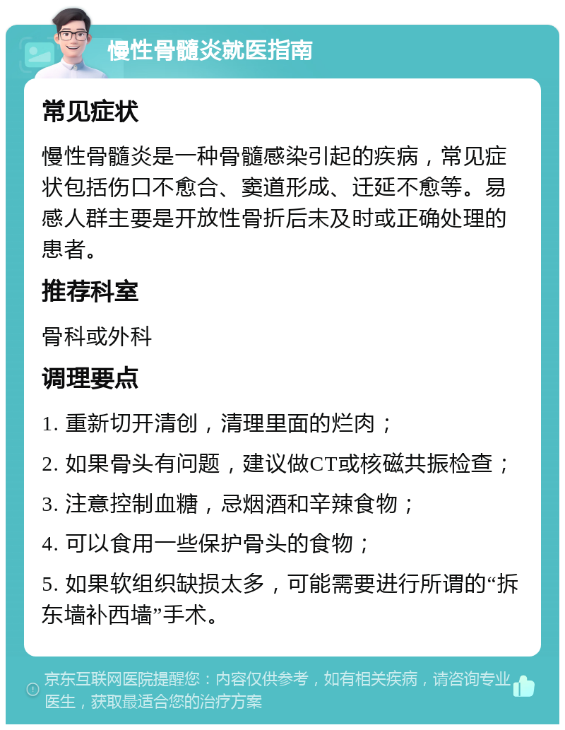 慢性骨髓炎就医指南 常见症状 慢性骨髓炎是一种骨髓感染引起的疾病，常见症状包括伤口不愈合、窦道形成、迁延不愈等。易感人群主要是开放性骨折后未及时或正确处理的患者。 推荐科室 骨科或外科 调理要点 1. 重新切开清创，清理里面的烂肉； 2. 如果骨头有问题，建议做CT或核磁共振检查； 3. 注意控制血糖，忌烟酒和辛辣食物； 4. 可以食用一些保护骨头的食物； 5. 如果软组织缺损太多，可能需要进行所谓的“拆东墙补西墙”手术。