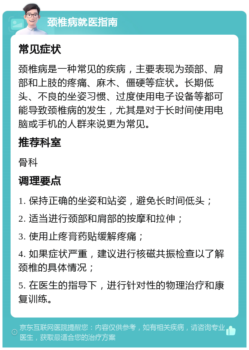 颈椎病就医指南 常见症状 颈椎病是一种常见的疾病，主要表现为颈部、肩部和上肢的疼痛、麻木、僵硬等症状。长期低头、不良的坐姿习惯、过度使用电子设备等都可能导致颈椎病的发生，尤其是对于长时间使用电脑或手机的人群来说更为常见。 推荐科室 骨科 调理要点 1. 保持正确的坐姿和站姿，避免长时间低头； 2. 适当进行颈部和肩部的按摩和拉伸； 3. 使用止疼膏药贴缓解疼痛； 4. 如果症状严重，建议进行核磁共振检查以了解颈椎的具体情况； 5. 在医生的指导下，进行针对性的物理治疗和康复训练。