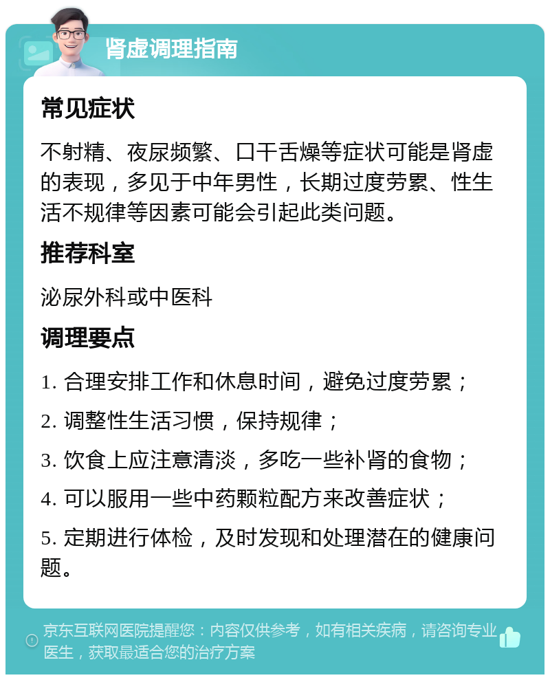 肾虚调理指南 常见症状 不射精、夜尿频繁、口干舌燥等症状可能是肾虚的表现，多见于中年男性，长期过度劳累、性生活不规律等因素可能会引起此类问题。 推荐科室 泌尿外科或中医科 调理要点 1. 合理安排工作和休息时间，避免过度劳累； 2. 调整性生活习惯，保持规律； 3. 饮食上应注意清淡，多吃一些补肾的食物； 4. 可以服用一些中药颗粒配方来改善症状； 5. 定期进行体检，及时发现和处理潜在的健康问题。