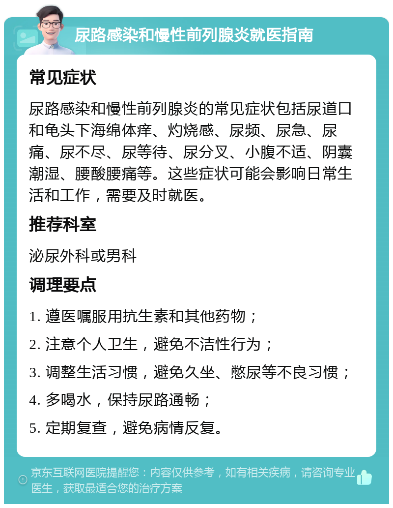 尿路感染和慢性前列腺炎就医指南 常见症状 尿路感染和慢性前列腺炎的常见症状包括尿道口和龟头下海绵体痒、灼烧感、尿频、尿急、尿痛、尿不尽、尿等待、尿分叉、小腹不适、阴囊潮湿、腰酸腰痛等。这些症状可能会影响日常生活和工作，需要及时就医。 推荐科室 泌尿外科或男科 调理要点 1. 遵医嘱服用抗生素和其他药物； 2. 注意个人卫生，避免不洁性行为； 3. 调整生活习惯，避免久坐、憋尿等不良习惯； 4. 多喝水，保持尿路通畅； 5. 定期复查，避免病情反复。