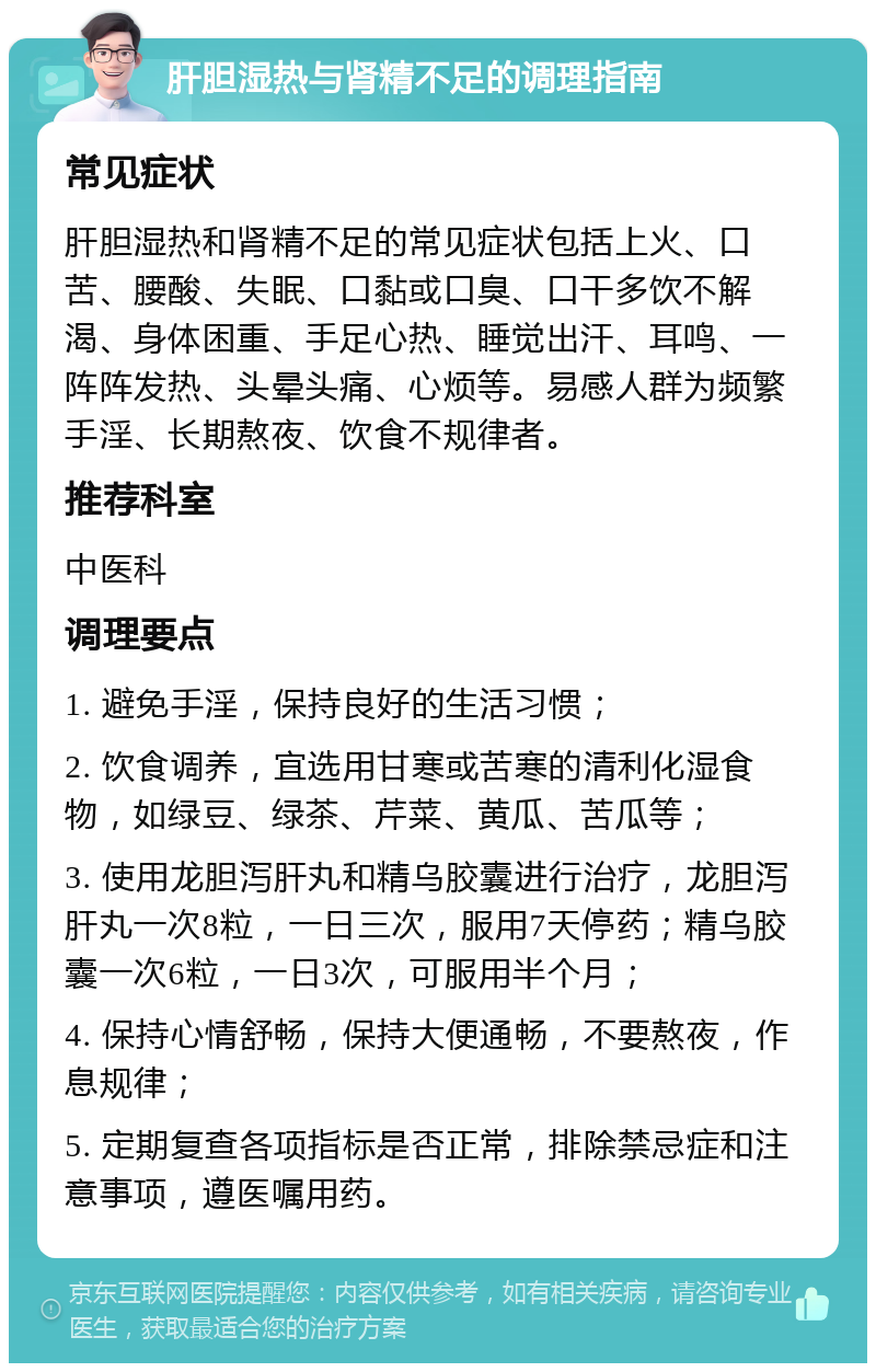 肝胆湿热与肾精不足的调理指南 常见症状 肝胆湿热和肾精不足的常见症状包括上火、口苦、腰酸、失眠、口黏或口臭、口干多饮不解渴、身体困重、手足心热、睡觉出汗、耳鸣、一阵阵发热、头晕头痛、心烦等。易感人群为频繁手淫、长期熬夜、饮食不规律者。 推荐科室 中医科 调理要点 1. 避免手淫，保持良好的生活习惯； 2. 饮食调养，宜选用甘寒或苦寒的清利化湿食物，如绿豆、绿茶、芹菜、黄瓜、苦瓜等； 3. 使用龙胆泻肝丸和精乌胶囊进行治疗，龙胆泻肝丸一次8粒，一日三次，服用7天停药；精乌胶囊一次6粒，一日3次，可服用半个月； 4. 保持心情舒畅，保持大便通畅，不要熬夜，作息规律； 5. 定期复查各项指标是否正常，排除禁忌症和注意事项，遵医嘱用药。