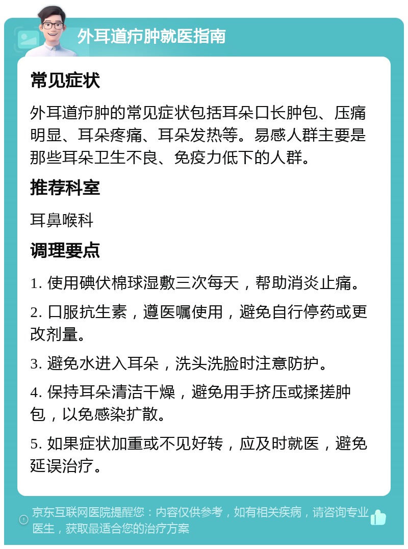 外耳道疖肿就医指南 常见症状 外耳道疖肿的常见症状包括耳朵口长肿包、压痛明显、耳朵疼痛、耳朵发热等。易感人群主要是那些耳朵卫生不良、免疫力低下的人群。 推荐科室 耳鼻喉科 调理要点 1. 使用碘伏棉球湿敷三次每天，帮助消炎止痛。 2. 口服抗生素，遵医嘱使用，避免自行停药或更改剂量。 3. 避免水进入耳朵，洗头洗脸时注意防护。 4. 保持耳朵清洁干燥，避免用手挤压或揉搓肿包，以免感染扩散。 5. 如果症状加重或不见好转，应及时就医，避免延误治疗。