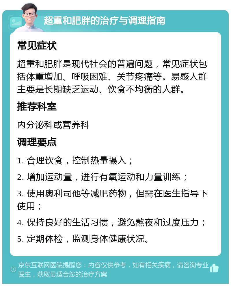 超重和肥胖的治疗与调理指南 常见症状 超重和肥胖是现代社会的普遍问题，常见症状包括体重增加、呼吸困难、关节疼痛等。易感人群主要是长期缺乏运动、饮食不均衡的人群。 推荐科室 内分泌科或营养科 调理要点 1. 合理饮食，控制热量摄入； 2. 增加运动量，进行有氧运动和力量训练； 3. 使用奥利司他等减肥药物，但需在医生指导下使用； 4. 保持良好的生活习惯，避免熬夜和过度压力； 5. 定期体检，监测身体健康状况。